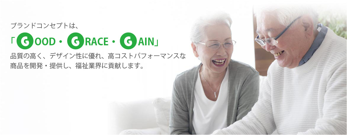 ブランドコンセプトは、「GOOD・GRACE・GAIN」品質の高く、デザイン性に優れ、高コストパフォーマンスな商品を開発・提供し、福祉業界に貢献します。